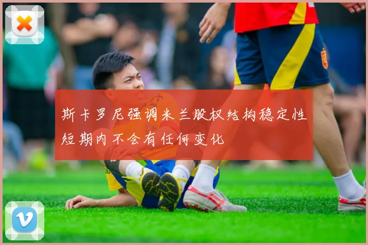 斯卡罗尼强调米兰股权结构稳定性短期内不会有任何变化