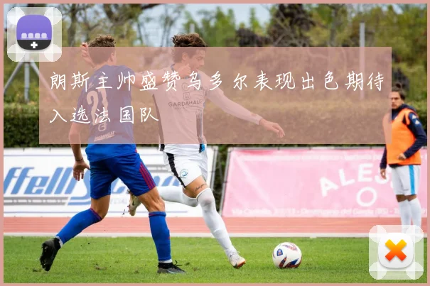 朗斯主帅盛赞乌多尔表现出色期待入选法国队