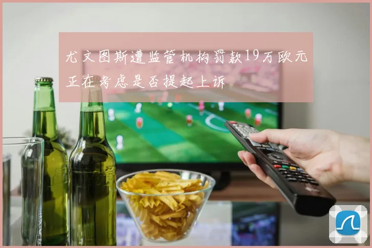 尤文图斯遭监管机构罚款19万欧元正在考虑是否提起上诉