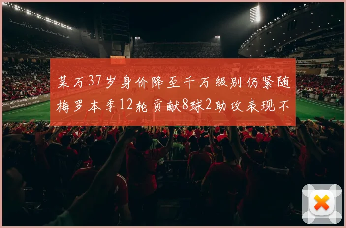 莱万37岁身价降至千万级别仍紧随梅罗本季12轮贡献8球2助攻表现不俗