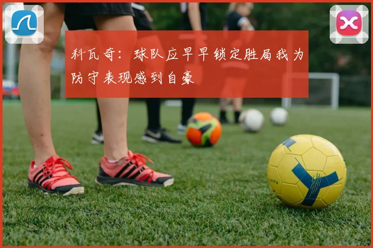 科瓦奇：球队应早早锁定胜局我为防守表现感到自豪
