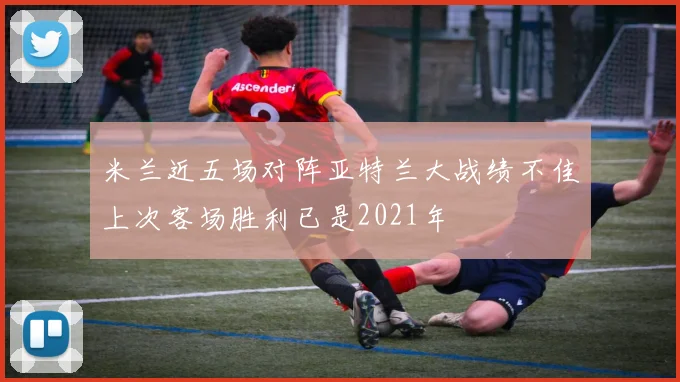米兰近五场对阵亚特兰大战绩不佳上次客场胜利已是2021年