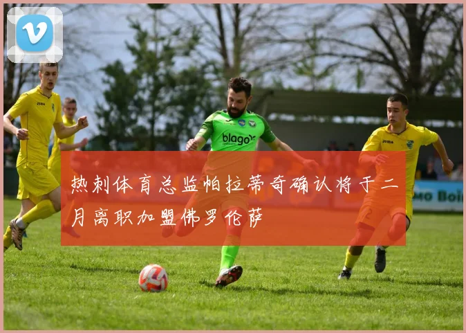 热刺体育总监帕拉蒂奇确认将于二月离职加盟佛罗伦萨