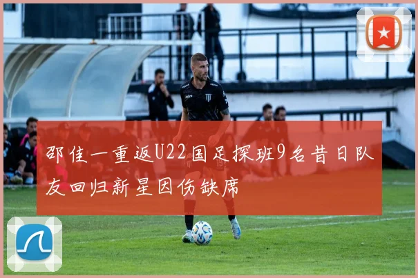 邵佳一重返U22国足探班9名昔日队友回归新星因伤缺席