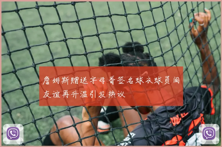 詹姆斯赠送字母哥签名球衣球员间友谊再升温引发热议