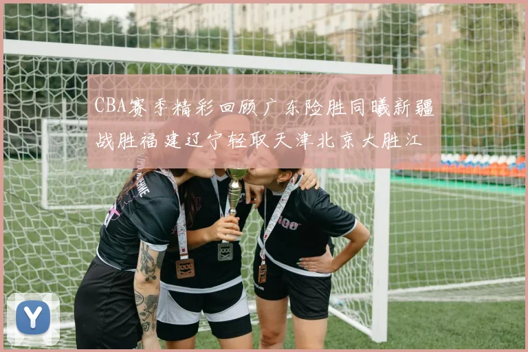 CBA赛季精彩回顾广东险胜同曦新疆战胜福建辽宁轻取天津北京大胜江苏