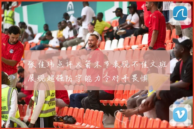 张佳玮点评火箭末节表现不佳文班展现超强防守能力令对手畏惧