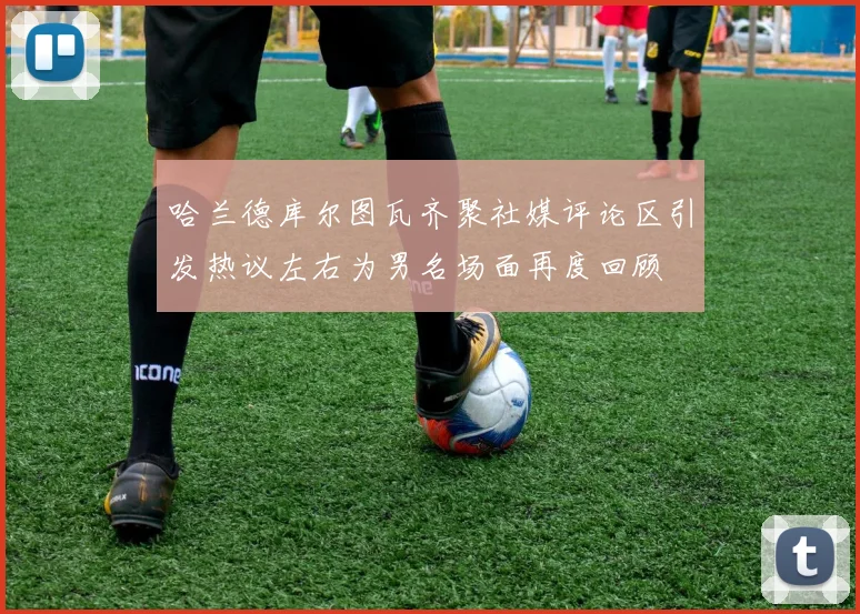 哈兰德库尔图瓦齐聚社媒评论区引发热议左右为男名场面再度回顾