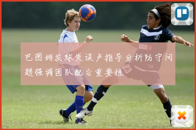 巴图姆发球失误卢指导分析防守问题强调团队配合重要性