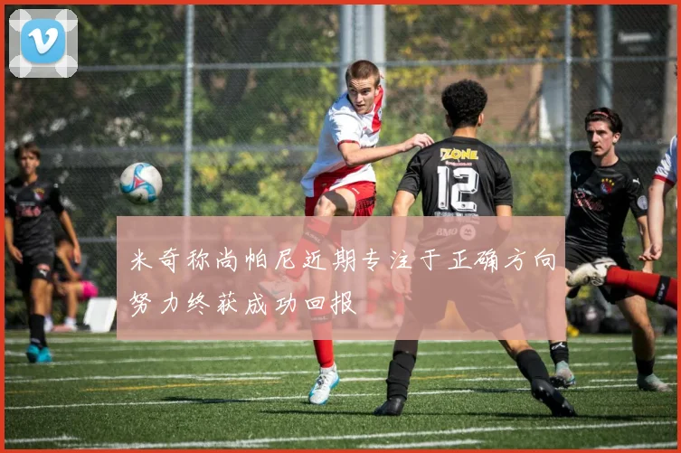 米奇称尚帕尼近期专注于正确方向努力终获成功回报