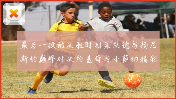 最后一投的决胜时刻莱纳德与扬尼斯的巅峰对决约基奇与小萨的精彩较量