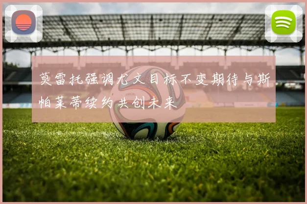 莫雷托强调尤文目标不变期待与斯帕莱蒂续约共创未来