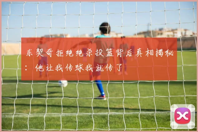 东契奇拒绝绝杀投篮背后真相揭秘：他让我传球我就传了