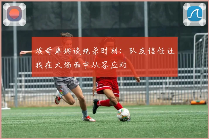 埃奇库姆谈绝杀时刻：队友信任让我在大场面中从容应对