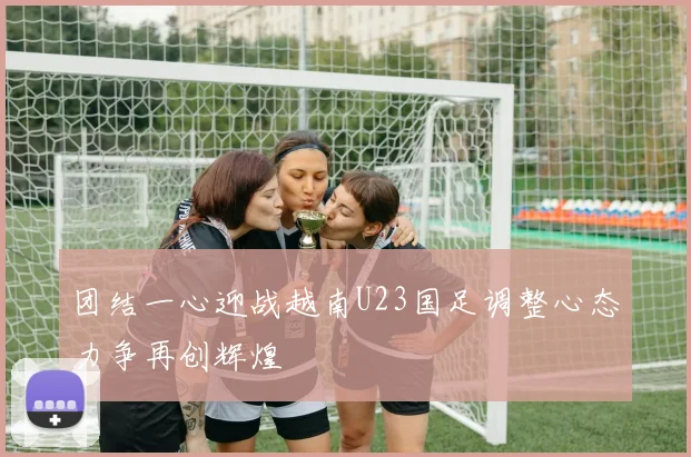 团结一心迎战越南U23国足调整心态力争再创辉煌