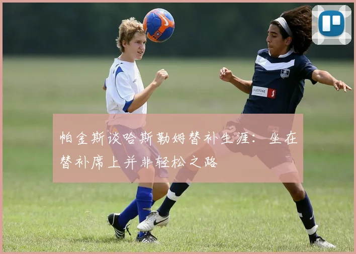 帕金斯谈哈斯勒姆替补生涯：坐在替补席上并非轻松之路