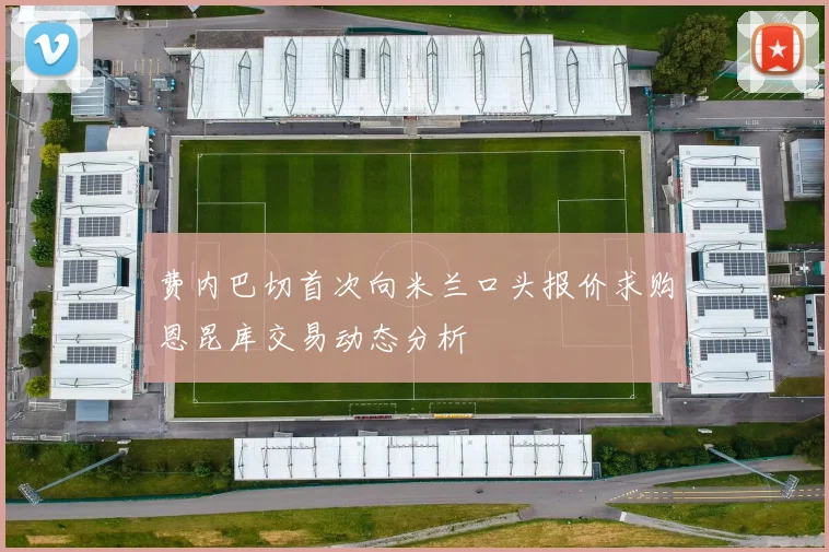 费内巴切首次向米兰口头报价求购恩昆库交易动态分析