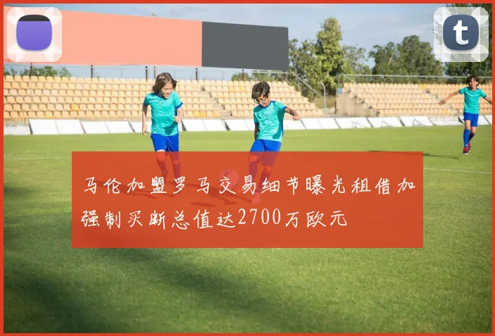 马伦加盟罗马交易细节曝光租借加强制买断总值达2700万欧元