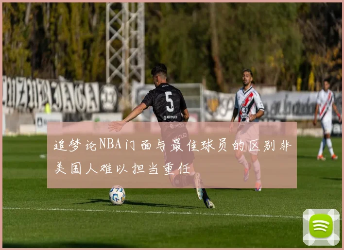 追梦论NBA门面与最佳球员的区别非美国人难以担当重任