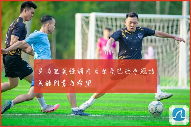 罗马里奥强调内马尔是巴西夺冠的关键因素与希望