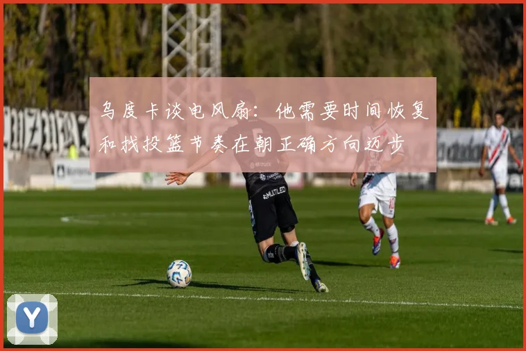 乌度卡谈电风扇：他需要时间恢复和找投篮节奏在朝正确方向迈步