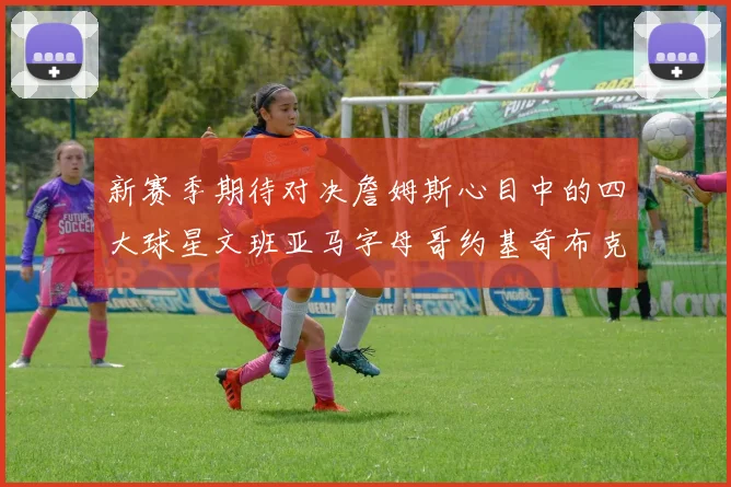 新赛季期待对决詹姆斯心目中的四大球星文班亚马字母哥约基奇布克