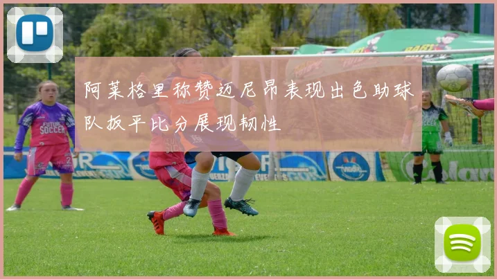 阿莱格里称赞迈尼昂表现出色助球队扳平比分展现韧性